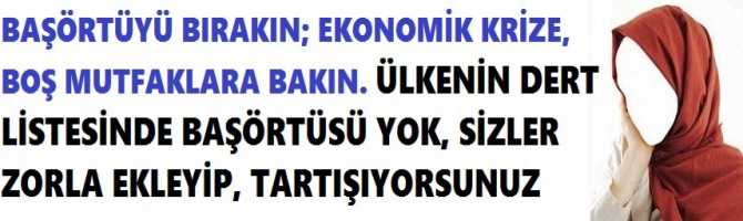 BAŞÖRTÜYÜ BIRAKIN; EKONOMİK KRİZE, BOŞ MUTFAKLARA BAKIN. ÜLKENİN DERT LİSTESİNDE BAŞÖRTÜSÜ YOK, SİZLER ZORLA EKLEYİP, TARTIŞIYORSUNUZ