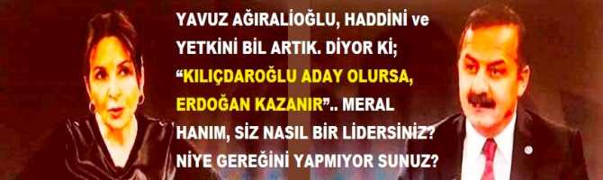 YAVUZ AĞIRALİOĞLU, HADDİNİ ve YETKİNİ BİL ARTIK. DİYOR Kİ; “KILIÇDAROĞLU ADAY OLURSA, ERDOĞAN KAZANIR”.. MERAL HANIM, SİZ NASIL BİR LİDERSİNİZ? NİYE GEREĞİNİ YAPMIYOR SUNUZ?