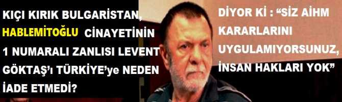 KIÇI KIRIK BULGARİSTAN, HABLEMİTOĞLU CİNAYETİNİN 1 NUMARALI ZANLISI LEVENT GÖKTAŞ’ı TÜRKİYE’ye NEDEN İADE ETMEDİ? DİYOR Kİ : “SİZ AİHM KARARLARINI UYGULAMIYORSUNUZ, İNSAN HAKLARI YOK”