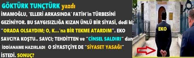 İMAMOĞLU, ‘ELLERİ ARKASINDA’ FATİH’in TÜRBESİNİ GEZİNİYOR. BUNA KIZAN BİR SİYASİ, dedi ki; “ORADA OLSAYDIM; O, K…’na BİR TEKME ATARDIM”. EKO SAVCIYA KOŞTU. SAVCI; TEHDİTTEN ve “CİNSEL SALDIRI” dan İDDİANAME HAZIRLADI, O SİYASETÇİYE “SİYASET YASAĞI” İSTEDİ.