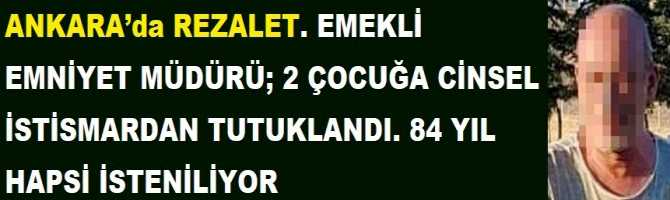 ANKARA’da REZALET. EMEKLİ EMNİYET MÜDÜRÜ; 2 ÇOCUĞA CİNSEL İSTİSMARDAN TUTUKLANDI. 84 YIL HAPSİ İSTENİLİYOR