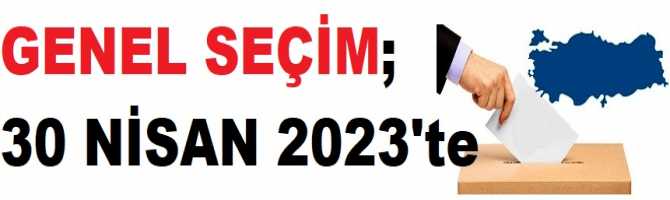 GENEL SEÇİM; 30 NİSAN 2023'te