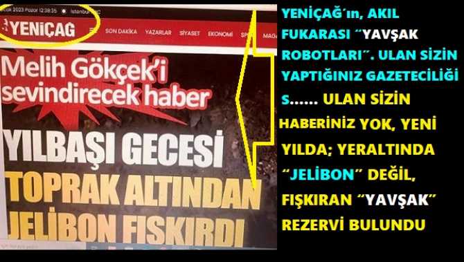 YENİÇAĞ’ın, AKIL FUKARASI “YAVŞAK ROBOTLARI”. ULAN SİZİN YAPTIĞINIZ GAZETECİLİĞİ S…… ULAN SİZİN HABERİNİZ YOK, YENİ YILDA; YERALTINDA “JELİBON” DEĞİL, FIŞKIRAN “YAVŞAK” REZERVİ BULUNDU