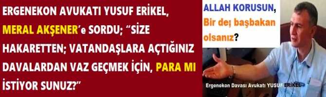 ERGENEKON AVUKATI YUSUF ERİKEL, MERAL AKŞENER’e SORDU; “SİZE HAKARETTEN; VATANDAŞLARA AÇTIĞINIZ DAVALARDAN VAZ GEÇMEK İÇİN, PARA MI İSTİYOR SUNUZ?”