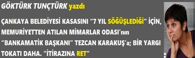 ÇANKAYA BELEDİYESİ KASASINI “7 YIL SÖĞÜŞLEDİĞİ” İÇİN, MEMURİYETTEN ATILAN MİMARLAR ODASI’nın “BANKAMATİK BAŞKANI” TEZCAN KARAKUŞ’a; BİR YARGI TOKATI DAHA. “İTİRAZINA RET”