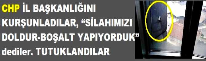 CHP İL BAŞKANLIĞINI KURŞUNLADILAR, “SİLAHIMIZI DOLDUR-BOŞALT YAPIYORDUK” dediler. TUTUKLANDILAR