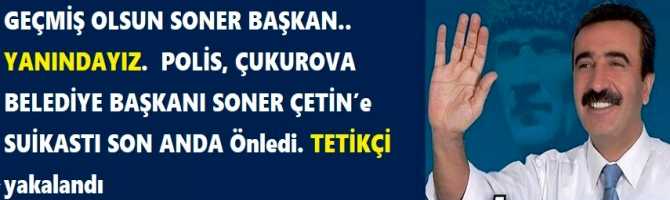 GEÇMİŞ OLSUN SONER BAŞKAN.. YANINDAYIZ.  POLİS, ÇUKUROVA BELEDİYE BAŞKANI SONER ÇETİN’e SUİKASTI SON ANDA Önledi. TETİKÇİ yakalandı