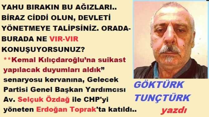 YAHU BIRAKIN BU AĞIZLARI.. BİRAZ CİDDİ OLUN, DEVLETİ YÖNETMEYE TALİPSİNİZ. “SUİKAST” DUYUMLARI ALDIYSANIZ, GİDİP BİLGİ VERECEĞİNİZ YERLER BELLİ, NE VIR-VIR KONUŞUYORSUNUZ?