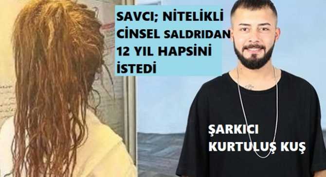 SAVCI MÜTAALASINI VERDİ; ZORLA TECAVÜZ SUÇLAMASI İLE YARGILANAN ŞARKICI KURTULUŞ KUŞ’un, 12 YIL HAPSİ VE YAŞAMINDA BİRÇOK HAKLARDAN MAHRUM BIRAKILMASI İSTENDİ