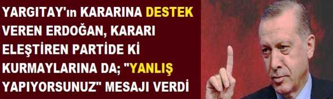 YARGITAY'ın KARARINA DESTEK VEREN ERDOĞAN, KARARI ELEŞTİREN PARTİDE Kİ KURMAYLARINA DA; 