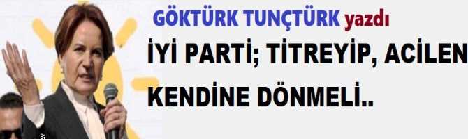 İYİ PARTİ; TİTREYİP, ACİLEN KENDİNE DÖNMELİ..