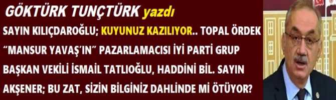 SAYIN KILIÇDAROĞLU; KUYUNUZ KAZILIYOR.. TOPAL ÖRDEK “MANSUR YAVAŞ’IN” PAZARLAMACISI İYİ PARTİ GRUP BAŞKAN VEKİLİ İSMAİL TATLIOĞLU, HADDİNİ BİL. SAYIN AKŞENER; BU ZAT, SİZİN BİLGİNİZ DAHLİNDE Mİ ÖTÜYOR? 