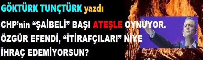 CHP’nin “ŞAİBELİ” BAŞI ATEŞLE OYNUYOR. ÖZGÜR EFENDİ, “İTİRAFÇILARI” NİYE İHRAÇ EDEMİYORSUN?