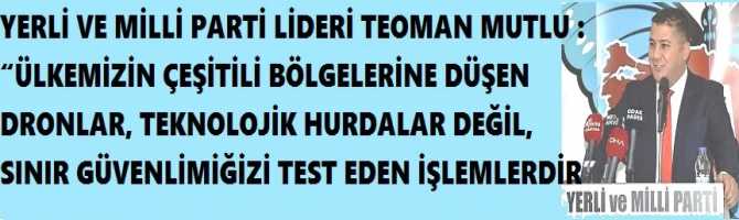 YERLİ VE MİLLİ PARTİ LİDERİ TEOMAN MUTLU : “ÜLKEMİZİN ÇEŞİTİLİ BÖLGELERİNE DÜŞEN DRONLAR, TEKNOLOJİK HURDALAR DEĞİL, SINIR GÜVENLİMİĞİZİ TEST EDEN İŞLEMLERDİR”